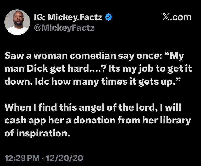 Mickey Factz tweet, Dec 20 2020 12:29 PM: Saw a woman comedian say once: 'My man Dick get hard.....? Its my job to get it down. Idc how many times it gets up.' When I find this angel of the lord, I will cash app her a donation from her library of inspiration.